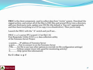 FRUC is the client component, used to collect data from "victim" system. Download the
zipped archive, and extract all of the files (2 EXE files and several DLLs) into a directory,
add your third party tools, update your INI file (the default is "fruc.ini") appropriately,
and then burn everything to a CD (or copy it to a thumb drive). Then you're ready.
Launch the FRUC with the "-h" switch and you'll see...
FRUC v 1.2 [-s server IP] [-p port] [-f ini file] [-h]
First Responder Utility (CLI) v.1.2, data collection utility
of the Forensics Server Project
-s system......IP address of Forensics Server
-p port........Port to connect to on the Forensics Server
-f file........Ini file to use (use other options to override ini file configuration settings)
-v.............Verbose output (more info, good for monitoring activity)
-h.............Help (print this information)
Ex: C:>fruc -s -p -f




                                                                                                 48
 