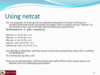 Using netcat
For our purposes, we won’t go into an exhaustive description of netcat; we’ll use it to
   transmit information from one system to another. First, we need to set up a “listener” on
   our forensic server, and we do that with the following command line:
D:forensics>nc –L –p 80 > case007.txt

tlist.exe –c | nc %1 %2 –w 5
tlist.exe –t | nc %1 %2 –w 5
tlist.exe –s | nc %1 %2 –w 5
tcpvcon -can | nc %1 %2 –w 5
netstat.exe –ano | nc %1 %2 –w 5

Save this file as hybrid.bat, and then launch it from the command line, like so (D: is still the
   CD-ROM drive):
D:>remote.bat 192.168.1.10 80

Once we run this batch file, we’ll have all our data safely off the victim system and on our
  forensic server for safekeeping and analysis.



                                                                                                49
 