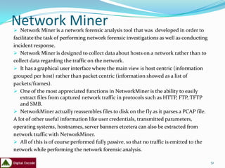 Network Miner
 Network Miner is a network forensic analysis tool that was developed in order to
facilitate the task of performing network forensic investigations as well as conducting
incident response.
 Network Miner is designed to collect data about hosts on a network rather than to
collect data regarding the traffic on the network.
 It has a graphical user interface where the main view is host centric (information
grouped per host) rather than packet centric (information showed as a list of
packets/frames).
 One of the most appreciated functions in NetworkMiner is the ability to easily
   extract files from captured network traffic in protocols such as HTTP, FTP, TFTP
   and SMB.
 NetworkMiner actually reassembles files to disk on the fly as it parses a PCAP file.
A lot of other useful information like user credentials, transmitted parameters,
operating systems, hostnames, server banners etcetera can also be extracted from
network traffic with NetworkMiner.
 All of this is of course performed fully passive, so that no traffic is emitted to the
network while performing the network forensic analysis.

                                                                                           51
 