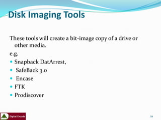Disk Imaging Tools

These tools will create a bit-image copy of a drive or
  other media.
e.g.
 Snapback DatArrest,
 SafeBack 3.0
 Encase
 FTK
 Prodiscover


                                                         59
 