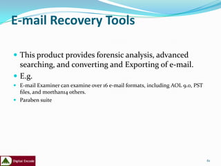 E-mail Recovery Tools

 This product provides forensic analysis, advanced
  searching, and converting and Exporting of e-mail.
 E.g.
 E-mail Examiner can examine over 16 e-mail formats, including AOL 9.0, PST
  ﬁles, and morthan14 others.
 Paraben suite




                                                                               61
 