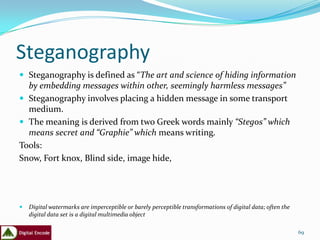 Steganography
 Steganography is defined as “The art and science of hiding information
  by embedding messages within other, seemingly harmless messages”
 Steganography involves placing a hidden message in some transport
  medium.
 The meaning is derived from two Greek words mainly “Stegos” which
  means secret and “Graphie” which means writing.
Tools:
Snow, Fort knox, Blind side, image hide,




   Digital watermarks are imperceptible or barely perceptible transformations of digital data; often the
    digital data set is a digital multimedia object

                                                                                                            69
 