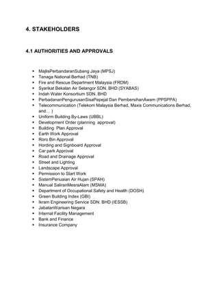 4. STAKEHOLDERS
4.1 AUTHORITIES AND APPROVALS
 MajlisPerbandaranSubang Jaya (MPSJ)
 Tenaga National Berhad (TNB)
 Fire and Rescue Department Malaysia (FRDM)
 Syarikat Bekalan Air Selangor SDN. BHD (SYABAS)
 Indah Water Konsortium SDN. BHD
 PerbadananPengurusanSisaPepejal Dan PembersihanAwam (PPSPPA)
 Telecommunication (Telekom Malaysia Berhad, Maxis Communications Berhad,
and… )
 Uniform Building By-Laws (UBBL)
 Development Order (planning approval)
 Building Plan Approval
 Earth Work Approval
 Roro Bin Approval
 Hording and Signboard Approval
 Car park Approval
 Road and Drainage Approval
 Street and Lighting
 Landscape Approval
 Permission to Start Work
 SistemPenuaian Air Hujan (SPAH)
 Manual SaliranMesraAlam (MSMA)
 Department of Occupational Safety and Health (DOSH)
 Green Building Index (GBI)
 Ikram Engineering Service SDN. BHD (IESSB)
 JabatanWarisan Negara
 Internal Facility Management
 Bank and Finance
 Insurance Company
 