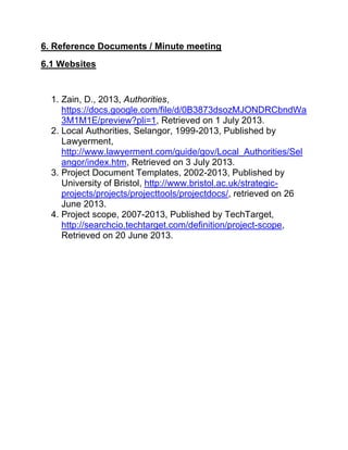 6. Reference Documents / Minute meeting
6.1 Websites
1. Zain, D., 2013, Authorities,
https://docs.google.com/file/d/0B3873dsozMJONDRCbndWa
3M1M1E/preview?pli=1, Retrieved on 1 July 2013.
2. Local Authorities, Selangor, 1999-2013, Published by
Lawyerment,
http://www.lawyerment.com/guide/gov/Local_Authorities/Sel
angor/index.htm, Retrieved on 3 July 2013.
3. Project Document Templates, 2002-2013, Published by
University of Bristol, http://www.bristol.ac.uk/strategic-
projects/projects/projecttools/projectdocs/, retrieved on 26
June 2013.
4. Project scope, 2007-2013, Published by TechTarget,
http://searchcio.techtarget.com/definition/project-scope,
Retrieved on 20 June 2013.
 