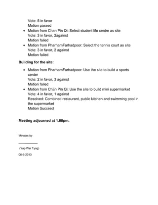 Vote: 5 in favor
Motion passed
Motion from Chan Pin Qi: Select student life centre as site
Vote: 3 in favor, 2against
Motion failed
Motion from PharhamFarhadpoor: Select the tennis court as site
Vote: 3 in favor, 2 against
Motion failed
Building for the site:
Motion from PharhamFarhadpoor: Use the site to build a sports
center
Vote: 2 in favor, 3 against
Motion failed
Motion from Chan Pin Qi: Use the site to build mini supermarket
Vote: 4 in favor, 1 against
Resolved: Combined restaurant, public kitchen and swimming pool in
the supermarket
Motion Succeed
Meeting adjourned at 1.00pm.
Minutes by
________
(Yap Wei Tyng)
06-6-2013
 
