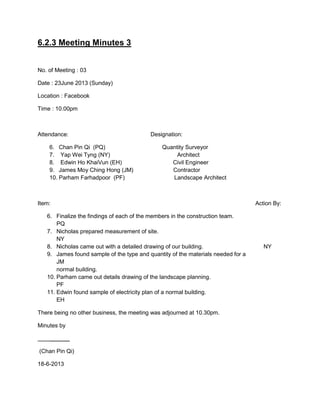 6.2.3 Meeting Minutes 3
No. of Meeting : 03
Date : 23June 2013 (Sunday)
Location : Facebook
Time : 10.00pm
Attendance: Designation:
6. Chan Pin Qi (PQ) Quantity Surveyor
7. Yap Wei Tyng (NY) Architect
8. Edwin Ho KhaiVun (EH) Civil Engineer
9. James Moy Ching Hong (JM) Contractor
10. Parham Farhadpoor (PF) Landscape Architect
Item: Action By:
6. Finalize the findings of each of the members in the construction team.
PQ
7. Nicholas prepared measurement of site.
NY
8. Nicholas came out with a detailed drawing of our building. NY
9. James found sample of the type and quantity of the materials needed for a
JM
normal building.
10. Parham came out details drawing of the landscape planning.
PF
11. Edwin found sample of electricity plan of a normal building.
EH
There being no other business, the meeting was adjourned at 10.30pm.
Minutes by
______
(Chan Pin Qi)
18-6-2013
 