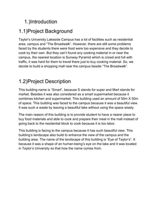 1.)Introduction
1.1)Project Background
Taylor’s University Lakeside Campus has a lot of facilities such as residential
area, campus and “The Broadwalk”. However, there are still some problems
faced by the students there were food were too expensive and they decide to
cook by their own. But they can’t found any cooking material in or near the
campus, the nearest location is Sunway Pyramid which is crowd and full with
traffic, it was hard for them to travel there just to buy cooking material. So, we
decide to build a shopping mall near the campus beside “The Broadwalk”.
1.2)Project Description
This building name is “Smart”, because S stands for super and Mart stands for
market. Besides it was also considered as a smart supermarket because it
combines kitchen and supermarket. This building used an amount of 50m X 50m
of space. This building was faced to the campus because it was a beautiful view.
It was such a waste by leaving a beautiful lake without using the space wisely.
The main reason of this building is to provide student to have a nearer place to
buy food materials and able to cook and prepare their meal in the mall instead of
going back to the residential block to cook because it is too labor.
This building is facing to the campus because it has such beautiful view. This
building’s landscape also build to enhance the view of the campus and the
building area. The name of the landscape of this building is “Eye of Taylor’s”. It
because it was a shape of an human-being’s eye on the lake and it was located
in Taylor’s University so that how the name comes from.
 