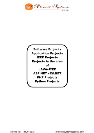 Mobile No:- 7812045575 phoeniixsystems@gmail.com
Software Projects
Application Projects
IEEE Projects
Projects in the area
of
JAVA-J2EE
ASP.NET - C#.NET
PHP Projects
Python Projects
 