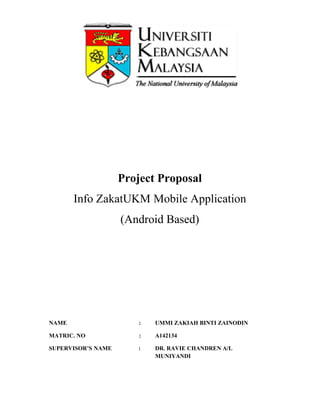 Project
Info ZakatUKM
(Android Based)
NAME
MATRIC. NO
SUPERVISOR’S NAME
Project Proposal
UKM Mobile Application
(Android Based)
: UMMI ZAKIAH BINTI ZAINODIN
: A142134
: DR. RAVIE CHANDREN A/L
MUNIYANDI
Mobile Application
UMMI ZAKIAH BINTI ZAINODIN
DR. RAVIE CHANDREN A/L
 