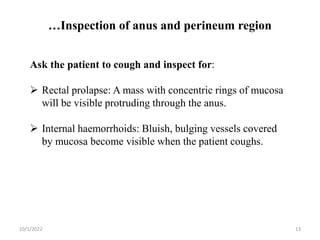 …Inspection of anus and perineum region
10/1/2022 13
Ask the patient to cough and inspect for:
 Rectal prolapse: A mass with concentric rings of mucosa
will be visible protruding through the anus.
 Internal haemorrhoids: Bluish, bulging vessels covered
by mucosa become visible when the patient coughs.
 