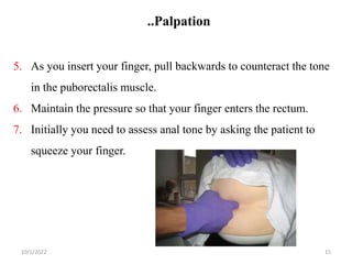 ..Palpation
10/1/2022 15
5. As you insert your finger, pull backwards to counteract the tone
in the puborectalis muscle.
6. Maintain the pressure so that your finger enters the rectum.
7. Initially you need to assess anal tone by asking the patient to
squeeze your finger.
 