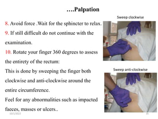….Palpation
10/1/2022 16
8. Avoid force .Wait for the sphincter to relax.
9. If still difficult do not continue with the
examination.
10. Rotate your finger 360 degrees to assess
the entirety of the rectum:
This is done by sweeping the finger both
clockwise and anti-clockwise around the
entire circumference.
Feel for any abnormalities such as impacted
faeces, masses or ulcers..
Sweep clockwise
Sweep anti-clockwise
 