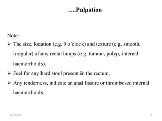 ….Palpation
10/1/2022 17
Note:
 The size, location (e.g. 9 o’clock) and texture (e.g. smooth,
irregular) of any rectal lumps (e.g. tumour, polyp, internal
haemorrhoids).
 Feel for any hard stool present in the rectum.
 Any tenderness, indicate an anal fissure or thrombosed internal
haemorrhoids.
 