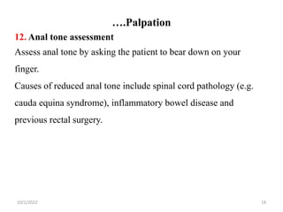 ….Palpation
10/1/2022 19
12. Anal tone assessment
Assess anal tone by asking the patient to bear down on your
finger.
Causes of reduced anal tone include spinal cord pathology (e.g.
cauda equina syndrome), inflammatory bowel disease and
previous rectal surgery.
 