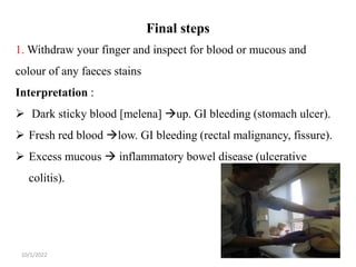 Final steps
10/1/2022 23
1. Withdraw your finger and inspect for blood or mucous and
colour of any faeces stains
Interpretation :
 Dark sticky blood [melena] up. GI bleeding (stomach ulcer).
 Fresh red blood low. GI bleeding (rectal malignancy, fissure).
 Excess mucous  inflammatory bowel disease (ulcerative
colitis).
 