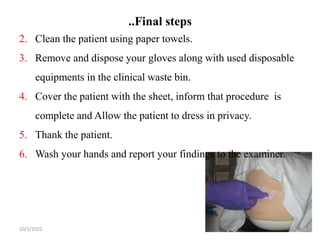 ..Final steps
10/1/2022 24
2. Clean the patient using paper towels.
3. Remove and dispose your gloves along with used disposable
equipments in the clinical waste bin.
4. Cover the patient with the sheet, inform that procedure is
complete and Allow the patient to dress in privacy.
5. Thank the patient.
6. Wash your hands and report your findings to the examiner.
 