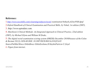Reference:
1.http://www.osceskills.com/e-learning/subjects/rectal examination/#sthash.yG3uvPXH.dpuf
2.Oxford Handbook of Clinical Examination and Practical Skills, by Vishal, 1st edition (2007).
3. http://www.uptodate.com.
4. Hutchison’s Clinical Methods: An Integrated Approach to Clinical Practice, 22nd edition
(2007), by Michael Glynn and William M Drake.
5: The digital rectal examination scoring system (DRESS) December 2010Diseases of the Colon
& Rectum 53(12):1656-60 DOI: 10.1007/DCR.0b013e3181f23c85
SourcePubMed Bruce OrkinBruce OrkinSvetlana B SinykinPatricia C Lloyd
6: Figure from internet .
10/1/2022 25
 
