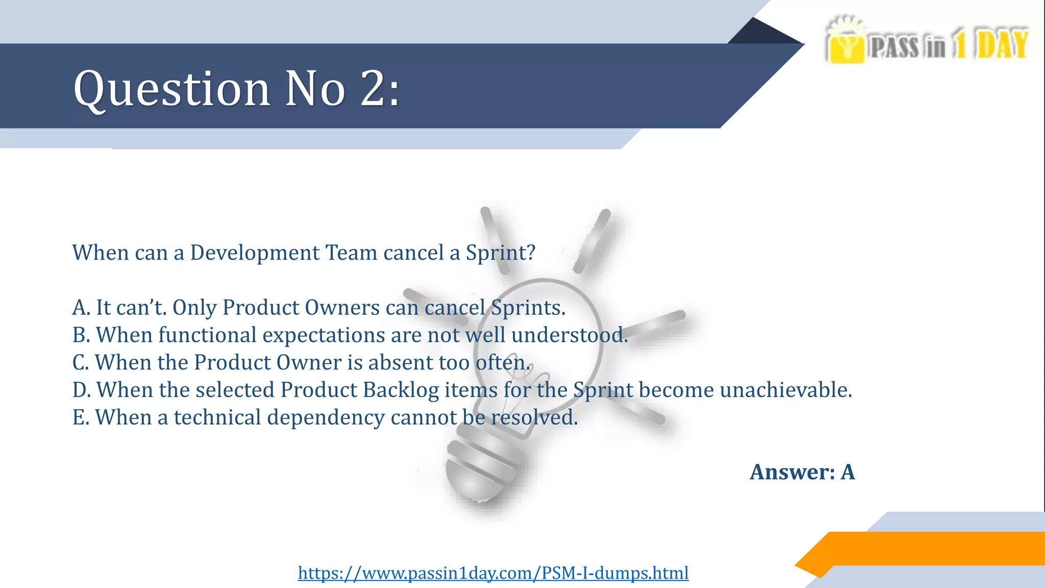 Question No 2:
When can a Development Team cancel a Sprint?
A. It can’t. Only Product Owners can cancel Sprints.
B. When functional expectations are not well understood.
C. When the Product Owner is absent too often.
D. When the selected Product Backlog items for the Sprint become unachievable.
E. When a technical dependency cannot be resolved.
Answer: A
https://www.passin1day.com/PSM-I-dumps.html
 