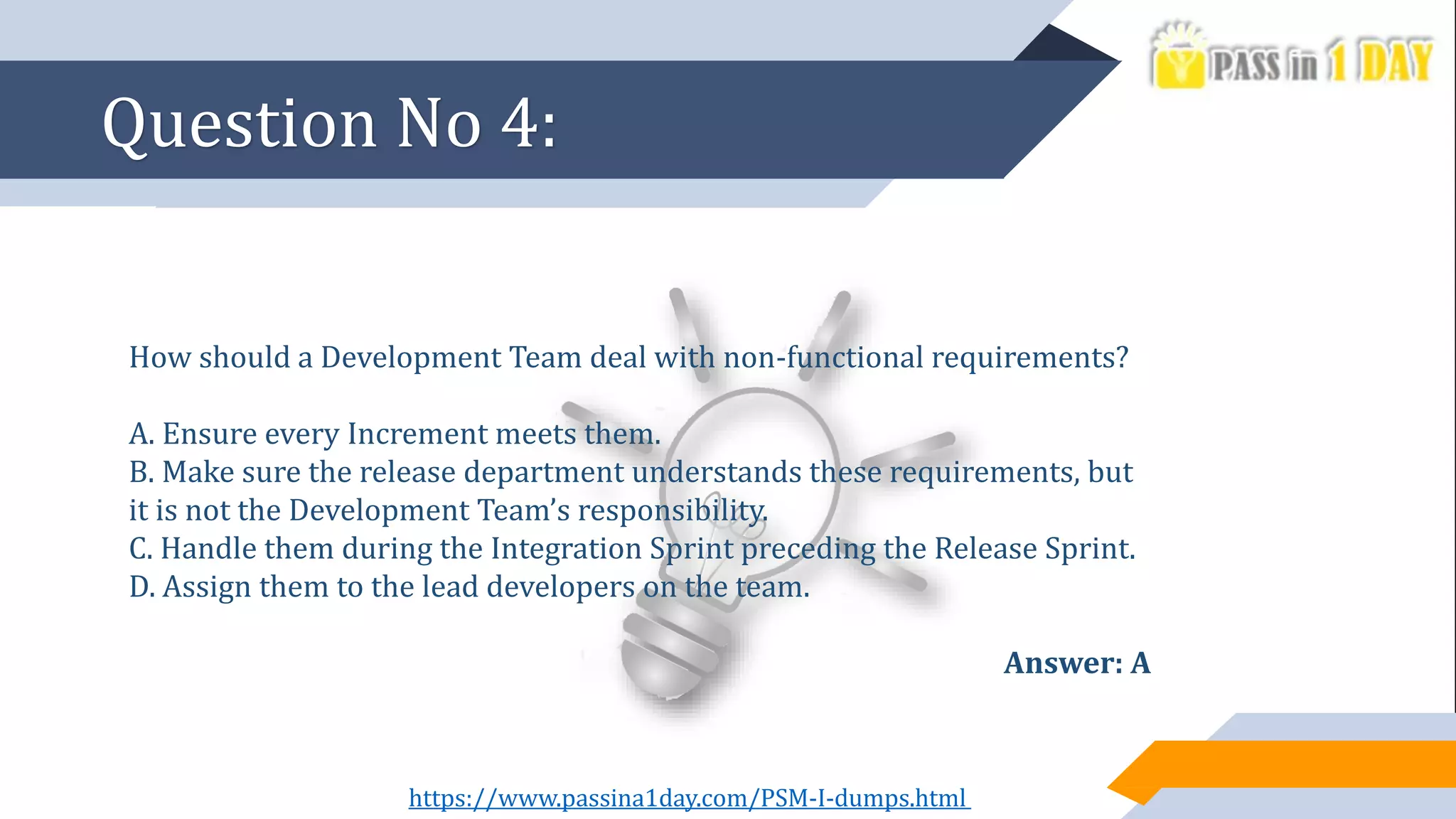 How should a Development Team deal with non-functional requirements?
A. Ensure every Increment meets them.
B. Make sure the release department understands these requirements, but
it is not the Development Team’s responsibility.
C. Handle them during the Integration Sprint preceding the Release Sprint.
D. Assign them to the lead developers on the team.
Answer: A
Question No 4:
https://www.passina1day.com/PSM-I-dumps.html
 