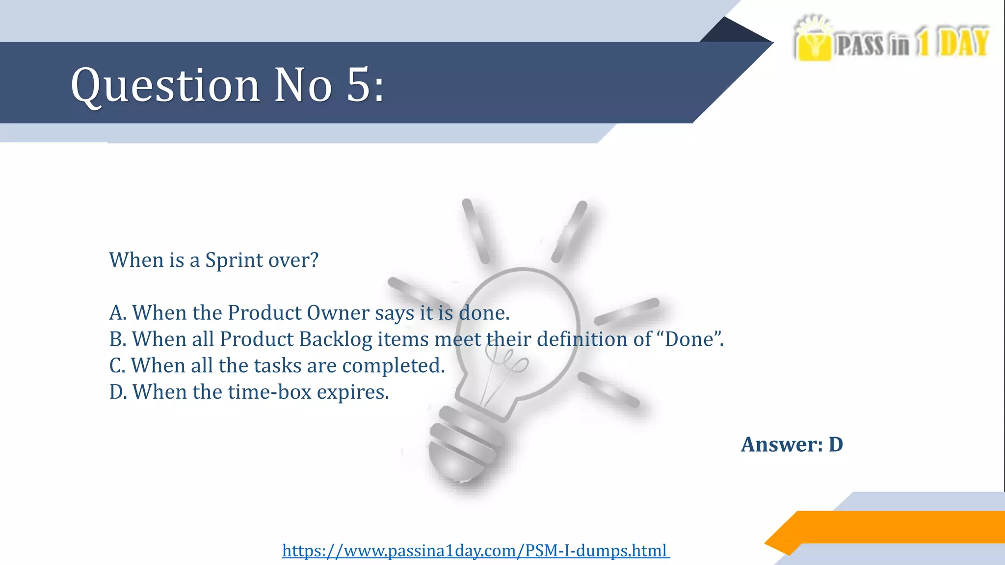 When is a Sprint over?
A. When the Product Owner says it is done.
B. When all Product Backlog items meet their definition of “Done”.
C. When all the tasks are completed.
D. When the time-box expires.
Answer: D
Question No 5:
https://www.passina1day.com/PSM-I-dumps.html
 