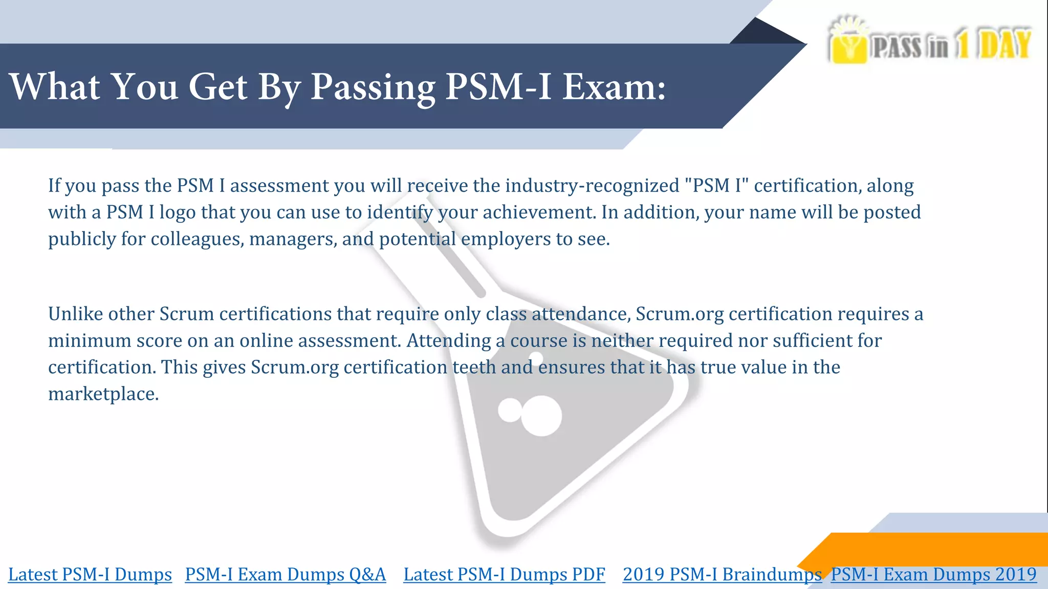 If you pass the PSM I assessment you will receive the industry-recognized "PSM I" certification, along
with a PSM I logo that you can use to identify your achievement. In addition, your name will be posted
publicly for colleagues, managers, and potential employers to see.
Unlike other Scrum certifications that require only class attendance, Scrum.org certification requires a
minimum score on an online assessment. Attending a course is neither required nor sufficient for
certification. This gives Scrum.org certification teeth and ensures that it has true value in the
marketplace.
Latest PSM-I Dumps PSM-I Exam Dumps Q&A Latest PSM-I Dumps PDF 2019 PSM-I Braindumps PSM-I Exam Dumps 2019
 