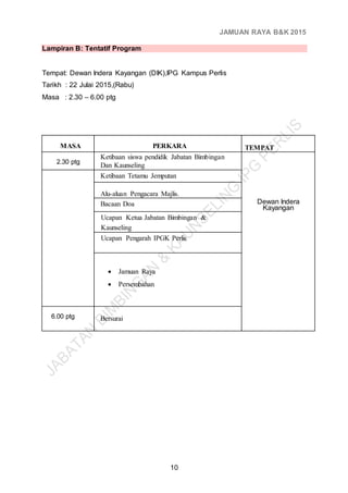 JAMUAN RAYA B&K 2015
10
Lampiran B: Tentatif Program
Tempat: Dewan Indera Kayangan (DIK),IPG Kampus Perlis
Tarikh : 22 Julai 2015,(Rabu)
Masa : 2.30 – 6.00 ptg
MASA PERKARA TEMPAT
2.30 ptg
Ketibaan siswa pendidik Jabatan Bimbingan
Dan Kaunseling
Dewan Indera
Kayangan
Ketibaan Tetamu Jemputan
Alu-aluan Pengacara Majlis.
Bacaan Doa
Ucapan Ketua Jabatan Bimbingan &
Kaunseling
Ucapan Pengarah IPGK Perlis
 Jamuan Raya
 Persembahan
6.00 ptg Bersurai
 