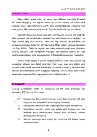 JAMUAN RAYA B&K 2015
2
1.0 MUKADDIMAH
Alhamdulillah, segala pujian dan syukur buat al-Khaliq yang Maha Pengasih
dan Maha Penyayang atas segala rahmat dan nikmat. Selawat dan salam untuk
junjungan mulia Nabi Muhammad S.A.W, para sahabat Baginda seterusnya mata
rantai agama Allah yang mengikut sunnah Baginda S.A.W sehingga hari Kiamat.
Kelab Bimbingan dan Kaunseling telah bermesyuarat sesama ahli kelab dan
telah mendapat kata sepakat untuk menganjurkan majlis bersempena sambutan Hari
Raya Aidilfitri yang akan disambut tidak lama lagi bersama ahli-ahli kelab dan
pensyarah di Jabatan Bimbingan dan Kaunseling. Majlis ini kami namakan Sambutan
Hari Raya Aidilfitri. Selain itu, majlis ini merupakan salah satu projek yang telah kami
rancang bertujuan untuk merapatkan hubungan persaudaraan sesama ahli kelab
yang lama dan baharu serta para pensyarah di Jabatan Bimbingan dan Kaunseling.
Justeru, majlis seperti ini adalah sangat bermanfaat untuk dilaksanakan bagi
merapatkan ukhwah dan dapat melahirkan insan guru yang guru pelatih yang
berkualiti dalam aspek akademik, kokurikulum dan social di samping dapat meraikan
bersama-sama Hari Raya Aidilfiri yang bakal menjelang. Oleh itu, kertas kerja ini akan
menjelaskan dengan teliti tentang program yang bakal diadakan ini.
2.0 OBJEKTIF
Menerusi pelaksanaan majlis ini, diharapkan ahli-ahli kelab Bimbingan dan
Kaunseling IPG Kampus Perlis dapat:
2.1 Menjana idea dan pemikiran kritis dan kreatif dalam kalangan ahli untuk
mengurus dan mengendalikan aktiviti yang dirancang.
2.2 Meningkatkan kerjasama dan kerja berpasukan dalam kalangan ahli.
2.3 Merapatkan hubungan antara guru pelatih yang berbeza umur dan
berbilang kaum bersama-sama dengan para pensyarah Jabatan
Bimbingan dan Kaunseling
2.4 Memberi sambutan yang mesra dan menerima ahli baharu seperti
sebuah keluarga.
 