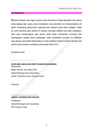 JAMUAN RAYA B&K 2015
4
4.0 PENUTUP
Besarlah harapan kami agar program yang dirancang ini dapat dijayakan oleh semua
pihak sebagai satu usaha untuk memastikan siswa pendidik kini mempersiapkan diri
dalam merancang pengurusan organisasi dan program pada masa hadapan. Selain
itu, kami berharap agar jamuan ini mampu mencapai objektif yang telah ditetapkan.
Kami juga mengharapkan agar semua pihak dapat memberikan komitmen dan
kesanggupan sebagai tanda sumbangan untuk menjayakan program ini. Didoakan
agar jamuan yang bakal dilaksanakan ini akan sentiasa berada di bawah naungan dan
rahmat serta sentiasa mendapat pertolongan Allah S.W.T.
Disediakan oleh,
.................................................
(NUR AINA MUSLIHAH BINTI SHANSU BAHARING)
Setiausaha,
Majlis Jamuan Hari Raya 2015,
Kelab Bimbingan Dan Kaunseling,
Institut Pendidikan Guru Kampus Perlis.
Disemak,
__________________________
(ABDUL RAHMAN BIN KHALID)
Penyelaras,
Kelab Bimbingan dan Kaunseling,
IPG Kampus Perlis.
 