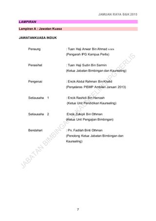JAMUAN RAYA B&K 2015
7
LAMPIRAN
Lampiran A : Jawatan Kuasa
JAWATANKUASA INDUK
Penaung : Tuan Haji Anwar Bin Ahmad A.M.N
(Pengarah IPG Kampus Perlis)
Penasihat : Tuan Haji Sudin Bin Sarmin
(Ketua Jabatan Bimbingan dan Kaunseling)
Pengerusi : Encik Abdul Rahman Bin Khalid
(Penyelaras PISMP Ambilan Januari 2013)
Setiausaha 1 : Encik Rashidi Bin Hamzah
(Ketua Unit Pendidikan Kaunseling)
Setiausaha 2 :Encik Zulkipli Bin Othman
(Ketua Unit Pengajian Bimbingan)
Bendahari : Pn. Fadilah Binti Othman
(Penolong Ketua Jabatan Bimbingan dan
Kaunseling)
 