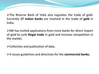 The Reserve Bank of India also regulates the trade of gold.
Currently 17 Indian banks are involved in the trade of gold in
India.

RBI has invited applications from more banks for direct import
of gold to curb illegal trade in gold and increase competition in
the market.

Collection and publication of data.

It issues guidelines and directives for the commercial banks.
 