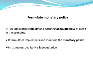 Formulate monetary policy


 Maintain price stability and ensuring adequate flow of credit
in the economy.

It formulates implements and monitors the monetary policy.

Instruments: qualitative & quantitative.
 