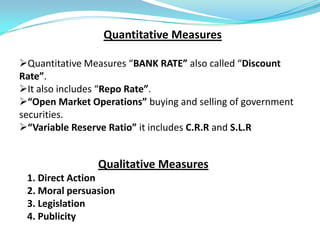 Quantitative Measures

Quantitative Measures “BANK RATE” also called “Discount
Rate”.
It also includes “Repo Rate”.
“Open Market Operations” buying and selling of government
securities.
“Variable Reserve Ratio” it includes C.R.R and S.L.R


                Qualitative Measures
 1. Direct Action
 2. Moral persuasion
 3. Legislation
 4. Publicity
 
