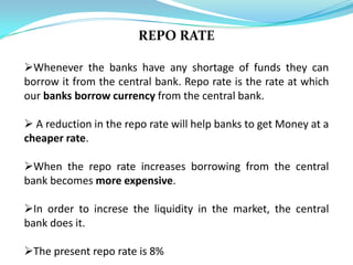REPO RATE

Whenever the banks have any shortage of funds they can
borrow it from the central bank. Repo rate is the rate at which
our banks borrow currency from the central bank.

 A reduction in the repo rate will help banks to get Money at a
cheaper rate.

When the repo rate increases borrowing from the central
bank becomes more expensive.

In order to increse the liquidity in the market, the central
bank does it.

The present repo rate is 8%
 