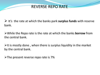 REVERSE REPO RATE


 It’s the rate at which the banks park surplus funds with reserve
bank.

While the Repo rate is the rate at which the banks borrow from
the central bank.

It is mostly done , when there is surplus liquidity in the market
by the central bank.

The present reverse repo rate is 7%
 