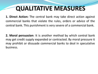 1. Direct Action: The central bank may take direct action against
commercial banks that violate the rules, orders or advice of the
central bank. This punishment is very severe of a commercial bank.


2. Moral persuasion: It is another method by which central bank
may get credit supply expanded or contracted. By moral pressure it
may prohibit or dissuade commercial banks to deal in speculative
business.
 