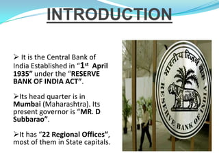INTRODUCTION

 It is the Central Bank of
India Established in “1st April
1935” under the “RESERVE
BANK OF INDIA ACT”.
Its head quarter is in
Mumbai (Maharashtra). Its
present governor is “MR. D
Subbarao”.
It has “22 Regional Offices”,
most of them in State capitals.
 