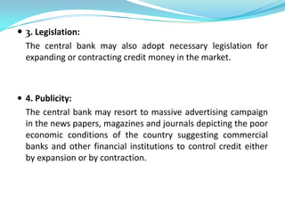  3. Legislation:
  The central bank may also adopt necessary legislation for
  expanding or contracting credit money in the market.



 4. Publicity:
  The central bank may resort to massive advertising campaign
  in the news papers, magazines and journals depicting the poor
  economic conditions of the country suggesting commercial
  banks and other financial institutions to control credit either
  by expansion or by contraction.
 