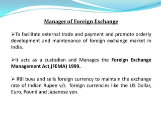 Manager of Foreign Exchange

To facilitate external trade and payment and promote orderly
development and maintenance of foreign exchange market in
India.

It acts as a custodian and Manages the Foreign Exchange
Management Act,(FEMA) 1999.

 RBI buys and sells foreign currency to maintain the exchange
rate of Indian Rupee v/s foreign currencies like the US Dollar,
Euro, Pound and Japanese yen.
 