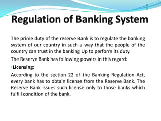 The prime duty of the reserve Bank is to regulate the banking
system of our country in such a way that the people of the
country can trust in the banking Up to perform its duty.
The Reserve Bank has following powers in this regard:
•Licensing:
According to the section 22 of the Banking Regulation Act,
every bank has to obtain license from the Reserve Bank. The
Reserve Bank issues such license only to those banks which
fulfill condition of the bank.
 