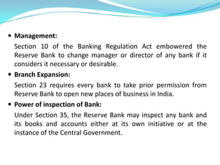  Management:
  Section 10 of the Banking Regulation Act embowered the
  Reserve Bank to change manager or director of any bank if it
  considers it necessary or desirable.
 Branch Expansion:
  Section 23 requires every bank to take prior permission from
  Reserve Bank to open new places of business in India.
 Power of inspection of Bank:
  Under Section 35, the Reserve Bank may inspect any bank and
  its books and accounts either at its own initiative or at the
  instance of the Central Government.
 