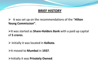 BRIEF HISTORY

 It was set up on the recommendations of the “Hilton
Young Commission”.

It was started as Share-Holders Bank with a paid up capital
of 5 crores.

 Initially it was located in Kolkata.

It moved to Mumbai in 1937.

Initially it was Privately Owned.
 