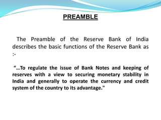 PREAMBLE


   The Preamble of the Reserve Bank of India
describes the basic functions of the Reserve Bank as
:-

 “…To regulate the issue of Bank Notes and keeping of
reserves with a view to securing monetary stability in
India and generally to operate the currency and credit
system of the country to its advantage."
 