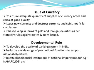 Issue of Currency
 To ensure adequate quantity of supplies of currency notes and
coins of good quality.
Issues new currency and destroys currency and coins not fit for
circulation.
It has to keep in forms of gold and foreign securities as per
statutory rules against notes & coins issued.

                      Developmental Role
 To develop the quality of banking system in India.
Performs a wide range of promotional functions to support
national objectives.
To establish financial institutions of national importance, for e.g:
NABARD,IDBI etc.
 