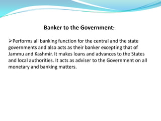 Banker to the Government:

Performs all banking function for the central and the state
governments and also acts as their banker excepting that of
Jammu and Kashmir. It makes loans and advances to the States
and local authorities. It acts as adviser to the Government on all
monetary and banking matters.
 