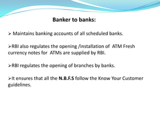 Banker to banks:

 Maintains banking accounts of all scheduled banks.

RBI also regulates the opening /installation of ATM Fresh
currency notes for ATMs are supplied by RBI.

RBI regulates the opening of branches by banks.

It ensures that all the N.B.F.S follow the Know Your Customer
guidelines.
 
