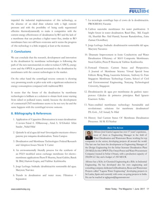 impeded the industrial implementation of this technology, as
the absence of an ideal draw solution with a high osmotic
pressure and with the possibility of being easily regenerated
effective thermodynamically to make it competitive with the
current energy effectiveness of desalination by RO and the lack of
a membrane that can produce a higher water flux, similar to RO
membranes have not still been overcome and it seems the progress
of this technology is a little stopped, at least at the moment.
7. Conclusions
We can conclude that the research, development and innovation
in the desalination by membrane technologies is following the
path of the new nanomaterials in order to reduce CAPEX, energy
costs and the OPEX in general associated to the desalination by
membranes with the current technologies in the market.
On the other hand the centrifugal reverse osmosis is showing
very promising results at pilot scale with a significant reduction in
energy consumption compared with traditional RO.
It seems that the future of the desalination by membrane
technologies is brilliant as a solution to obtain fresh water starting
from salted or polluted water, mainly because the development
of commercial CNT membranes seems to be not very far and the
same happens with the centrifugal reverse osmosis.
8. Bibliography & References
1.	Application of Capacitive Deionization in water desalination:
A review Faisal A. AlMarzooqi , Amal A. Al Ghaferi Irfan
Saadat , Nidal Hilal
2.	 Quitarle la sal al agua del mar? Investigador mexicano obtuvo
patente por máquina desalinizadora. Tania Campos
3.	Desalination and Membrane Technologies: Federal Research
and Adoption Issues Nicole T. Carter
4.	An environmentally friendly process for the synthesis of
an FGO modified anion exchange membrane for electro-
membrane applications Prem P. Sharma, Swati Gahlot, Batuk
M. Bhil, Hariom Gupta, and Vaibhav Kulshrestha
5.	Jorge Lechuga Andrade: desalinización sustentable del agua.
Marytere Narváez
6.	Trends in desalination and water reuse. Filtration +
Separation
7.	La tecnología centrífuga bajo el costo de la desalinización.
PROGRESO, Yucatán
8.	Carbon nanotube membranes for water purification: A
bright future in water desalination. Rasel Das, Md. Eaqub
Ali, Sharifah Bee Abd Hamid, Seeram Ramakrishna, Zaira
Zaman Chowdhury
9.	Jorge Lechuga Andrade: desalinización sustentable del agua.
Marytere Navarrez
10. Dramatic Improvement in Ionic Conductivity and Water
Desalination Efficiency of SGO Composite Membranes.
Swati Gahlot, Prem P. Sharma & Vaibhav Kulshrestha
11.	Forward Osmosis: Current Status and Perspectives.
A Journal of Membrane Science Virtual Special Issue
Editors: Rong Wang, Laurentia Setiawan, Anthony G. Fane
Singapore Membrane Technology Centre, School of Civil
and Environmental Engineering, Nanyang Technological
University, Singapore
12. 	Desalinización de agua por membranas de grafeno nano-
poroso: Cálculos de primeros principios. Raúl Ignacio
Guerrero Avilés.
13.	 Nano-enabled membranes technology: Sustainable and
revolutionary solutions for membrane desalination?
P.S. Goh , A.F. Ismail, N. Hilal
14.	 History And Current Status Of Membrane Desalination
Processes. Ali M. El-Nashar
Alfonso José García Laguna has over 17 years’ experience,
most of them as Engineering Manager in the field of
Water Desalination and Wastewater Reuse working for top
companies in the sector, developing projects all around the world.
The last one has been the development as Engineering Manager of
the Design Engineering for the Sohar Seawater Desalination Plant
250MLD,fortheOPWP(TheOmanPowerandWaterProcurement
Company) located in Sohar (Oman), with a production capacity of
250,000 m3
/day and a budget of 250 MEUR.
Alfonso has a M.Sc. in Chemical Engineering & a B.Sc. in Industrial
Engineering. He has developed also his own engineering and
consultingcompanydedicatedtoDesalination,ReuseandWastewater
Projects called “Laguna Water Engineering” developing projects in
Sri Lanka, Spain and currently with some on-going projects in India.
He can be reached at ajglaguna@lagunawater.net
About The Author
Water Today - The Magazine l June 2017 17
 