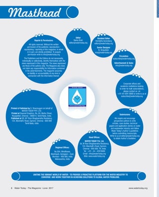Editor
Naina Shah
editor@watertoday.org
Head Offices:
WATER TODAY Pvt. Ltd.
3d, III Floor Bhagheeratha Residency,
124, Marshall’s Road, Egmore,
Chennai - 600 008, TN, India
Tel : +91 - 44 - 42916900
Email : info@watertoday.org
Web: www.watertoday.org
Resident Editor
Hemlatha Govindaraj
editor@watertoday.org
Senior Designer
N. Sirajudeen
siraj@watertoday.org
Submissions
We inspire and encourage
perspective authors to write
articles, case studies, technical
papers and application stories on water
and wastewater industry and follow
Water Today’s Author’s guidelines
before submitting manuscripts.
Write to us at editor@watertoday.org
to obtain Author’s Guideline.
Regional Offices:
No.504, Windflower,
Mantripark, Goregaon – East,
Mumbai – 400 065, India
Maharashtra, India
Circulation
subscribe@watertoday.org
Advertisement & Sales
info@watertoday.org
Corporate offices and
academic institutions looking
to order for bulk subscriptions,
please contact us on
+91 44 4291 6900 or write to us at
subscribe@watertoday.org
Reprint & Permissions
All rights reserved. Without the written
permission of the publisher, reproduction /
republishing / reprinting of this magazine, in whole
or in part, are strictly prohibited. To acquire
permission write to info@watertoday.org
The Publishers and the Editors do not necessarily,
individually or collectively, identify themselves with the
views expressed in this magazine. The views expressed
are those of the authors only. The Magazine also does
not claim any responsibility for information contained
in the advertisements. The magazine assumes
no liability or accountability of any kind in
connection with the information thereof.
Masthead
UNITING THE VIBRANT WORLD OF WATER - TO PROVIDE A PROACTIVE PLATFORM FOR THE WATER INDUSTRY TO
CONVERGE AND WORK TOGETHER IN ACHIEVING SOLUTIONS TO GLOBAL WATER PROBLEMS.
Printed & Published by S. Shanmugam on behalf of
WATER TODAY PVT. LTD.
Printed at Dawood Graphics, No. 63, Muthu Street,
Royapettah, Chennai – 600014, Tamil Nadu, India.
Published at 3D, IIIrd
Floor Bhagheeratha Residency,
124, Marshall’s Road, Egmore, Chennai - 600 008
Tamil Nadu, India
8 Water Today - The Magazine l June 2017
 