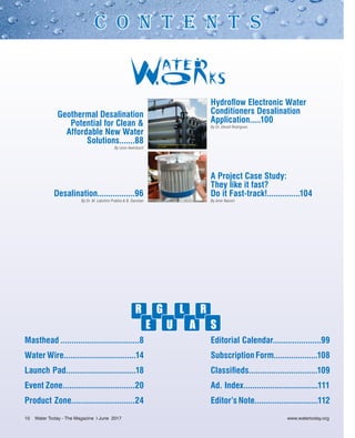 Masthead ....................................8
Water Wire.................................14
Launch Pad................................18
Event Zone.................................20
Product Zone.............................24
Editorial Calendar......................99
Subscription Form....................108
Classifieds...............................109
Ad. Index..................................111
Editor’s Note.............................112
R
E
G
U
L
A
R
S
Geothermal Desalination
Potential for Clean &
Affordable New Water
Solutions.......88
By Leon Awerbuch
Desalination.................96
By Dr. M. Lakshmi Prabha & B. Darshan
Hydroflow Electronic Water
Conditioners Desalination
Application.....100
By Dr. Denzil Rodrigues
A Project Case Study:
They like it fast?
Do it Fast-track!...............104
By Amir Nassiri
C O N T E N T S
10 Water Today - The Magazine l June 2017
 