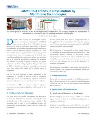 Latest R&D Trends in Desalination by
Membrane Technologies
This article gives an overview of the most important innovations that are being developed and implemented in
desalination of seawater or brackish water by membrane technologies.
By Alfonso José García Laguna
D
roughts, water scarcity and demographic increase
point to a uncertain future regarding the availability of
water resources where of the 1400 millions of cubic
kilometers of water on Earth, a few part of them of 200,000
cubic kilometers are fresh water available for human consumption
or for the use in the industry or irrigation according to the United
Nations. This situation together with the climate change make
foreseen a future where a very large portion of the fresh water
is not adequate for human consumption, industry and agriculture
due to an excess of salts or to the presence of pathogens
and pollution in general, so private companies and public
authorities have been making big efforts during the last years
in R&D to develop and improve technologies to generate
fresh water starting from salted and/or polluted waters as
raw material.
One of the most important of these technologies is the
desalination of seawater or brackish water by membrane
technologies and it has suffered very important innovations
in order to make it more accessible to all economies worldwide.
In this article we will have an overview of the most important
innovations that are being developed and implemented on this
technology.
2. The Nanomaterials Approach
The latest trends in Research, Development and Innovation
to evolve the desalination by membrane technology has been
developed based in the composition of the material of the
membrane itself in order to provide additional benefits and
improvements in performance, energy-efficiency, profits and
sustainability.
In these trends there have been an undisputed winners as
the application of nanomaterials, transforming the technical
complexity and operational cost, mainly energetic, into affordable
solutions technically and economically.
The development of nanomaterials is giving a wide spectrum
of possibilities to water desalination and purification. These
nanomaterials provides features as mechanical stability,
energy-effective permeation of water, modifiable pore size,
hydrophilic and hydrofobic interactions that are very useful
to improve the efficiency and cost of the desalination by
membrane technologies.
The desalination by membranes based in these nanomaterials are
expected brings a new concept of environmental friendly and
cost-effective technologies.
3. Other Approaches
But not only have been nanomaterials on this thrilling competition
for the development of the best membrane based desalination
process, we have had also very smart designs as the Centrifugal
Reverse Osmosis.
4. Applications of Nanomaterials
4.1 Application of Graphene in Desalination
Materials with pore sizes in the order of 1.0 nm have currently
a great potential for their use in desalination and separation by
membranes technologies.
Graphene is a material that was synthesized by first time in 2004
that is formed by a carbon mono-layer composed showing an
12 Water Today - The Magazine l June 2017
 