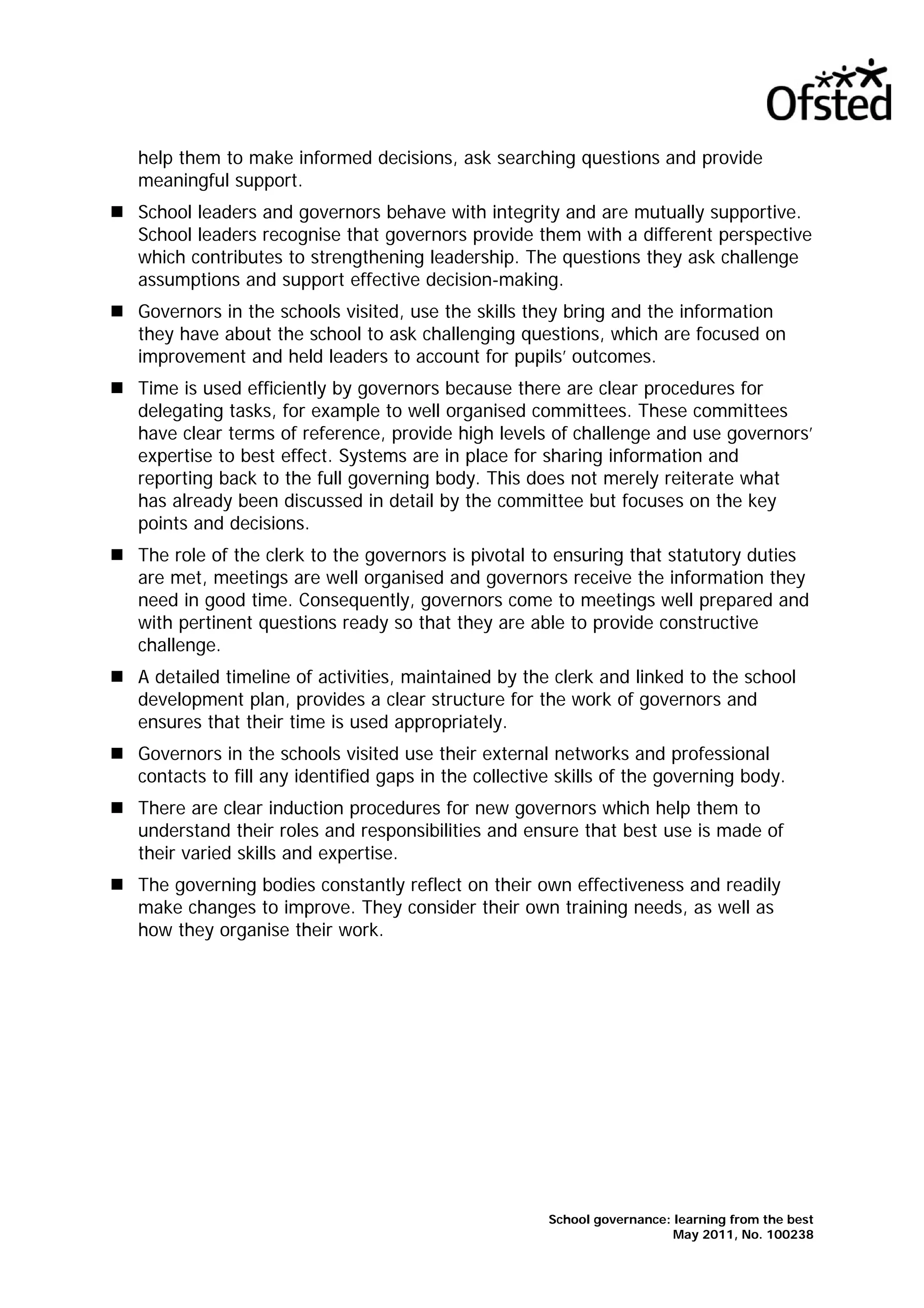 help them to make informed decisions, ask searching questions and provide
meaningful support.
School leaders and governors behave with integrity and are mutually supportive.
School leaders recognise that governors provide them with a different perspective
which contributes to strengthening leadership. The questions they ask challenge
assumptions and support effective decision-making.
Governors in the schools visited, use the skills they bring and the information
they have about the school to ask challenging questions, which are focused on
improvement and held leaders to account for pupils’ outcomes.
Time is used efficiently by governors because there are clear procedures for
delegating tasks, for example to well organised committees. These committees
have clear terms of reference, provide high levels of challenge and use governors’
expertise to best effect. Systems are in place for sharing information and
reporting back to the full governing body. This does not merely reiterate what
has already been discussed in detail by the committee but focuses on the key
points and decisions.
The role of the clerk to the governors is pivotal to ensuring that statutory duties
are met, meetings are well organised and governors receive the information they
need in good time. Consequently, governors come to meetings well prepared and
with pertinent questions ready so that they are able to provide constructive
challenge.
A detailed timeline of activities, maintained by the clerk and linked to the school
development plan, provides a clear structure for the work of governors and
ensures that their time is used appropriately.
Governors in the schools visited use their external networks and professional
contacts to fill any identified gaps in the collective skills of the governing body.
There are clear induction procedures for new governors which help them to
understand their roles and responsibilities and ensure that best use is made of
their varied skills and expertise.
The governing bodies constantly reflect on their own effectiveness and readily
make changes to improve. They consider their own training needs, as well as
how they organise their work.
School governance: learning from the best
May 2011, No. 100238
 